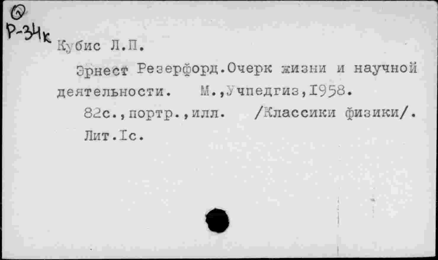 ﻿Ку бис Л.П.
Эрнес? Резерфорд.Очерк жизни и научной деятельности. М.,Учпедгиз,1958*
82с.,портр.,илл. /Классики физики/.
Лит.1с.